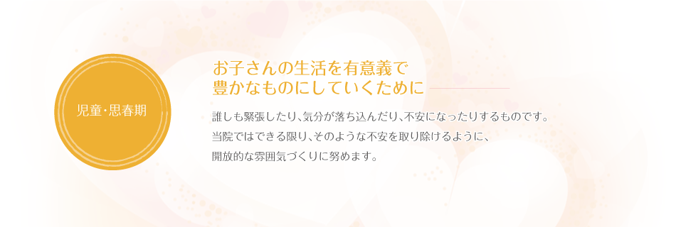 お子さんの生活を有意義で豊かなものにしていくために 誰しも緊張したり、気分が落ち込んだり、不安になったりするものです。当院ではできる限り、そのような不安を取り除けるように、開放的な雰囲気づくりに努めます。