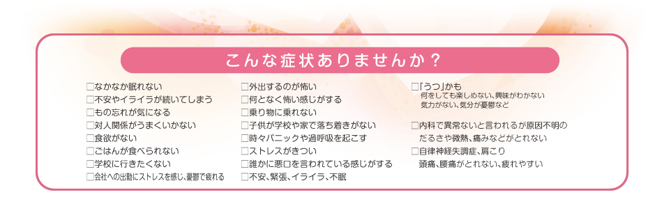 こんな症状ありませんか? □なかなか眠れない □不安やイライラが続いてしまう □もの忘れが気になる □対人関係がうまくいかない □食欲がない □ごはんが食べられない □学校に行きたくない など